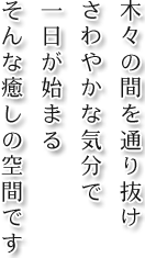 木々の間を通り抜けさわやかな気分で一日が始まる そんな癒しの空間です