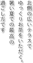 北側の広いテラスでゆっくりお茶をいただく。暑い夏での最高の過ごし方です。